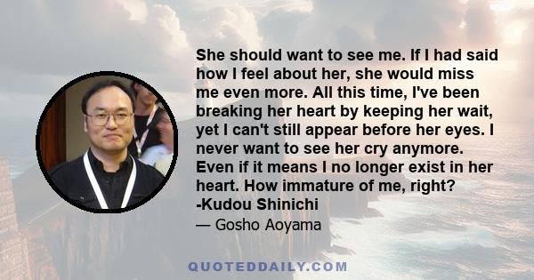 She should want to see me. If I had said how I feel about her, she would miss me even more. All this time, I've been breaking her heart by keeping her wait, yet I can't still appear before her eyes. I never want to see