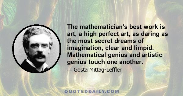 The mathematician's best work is art, a high perfect art, as daring as the most secret dreams of imagination, clear and limpid. Mathematical genius and artistic genius touch one another.