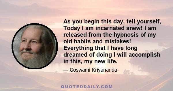 As you begin this day, tell yourself, Today I am incarnated anew! I am released from the hypnosis of my old habits and mistakes! Everything that I have long dreamed of doing I will accomplish in this, my new life.