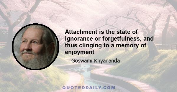 Attachment is the state of ignorance or forgetfulness, and thus clinging to a memory of enjoyment