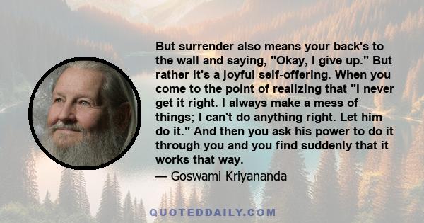 But surrender also means your back's to the wall and saying, Okay, I give up. But rather it's a joyful self-offering. When you come to the point of realizing that I never get it right. I always make a mess of things; I