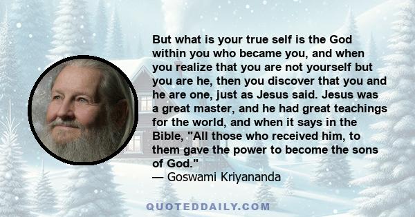 But what is your true self is the God within you who became you, and when you realize that you are not yourself but you are he, then you discover that you and he are one, just as Jesus said. Jesus was a great master,