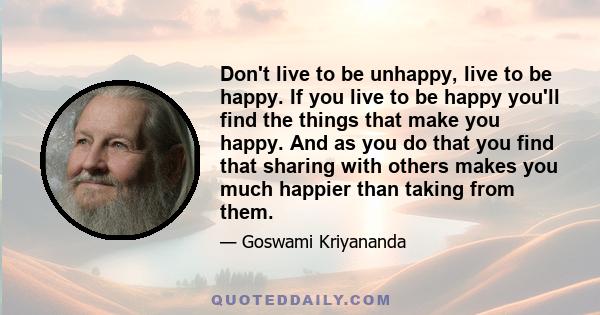 Don't live to be unhappy, live to be happy. If you live to be happy you'll find the things that make you happy. And as you do that you find that sharing with others makes you much happier than taking from them.