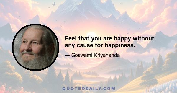 Feel that you are happy without any cause for happiness.