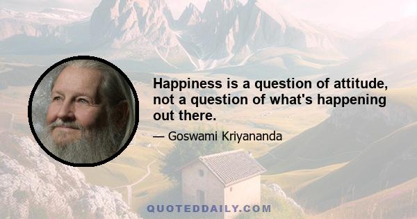 Happiness is a question of attitude, not a question of what's happening out there.