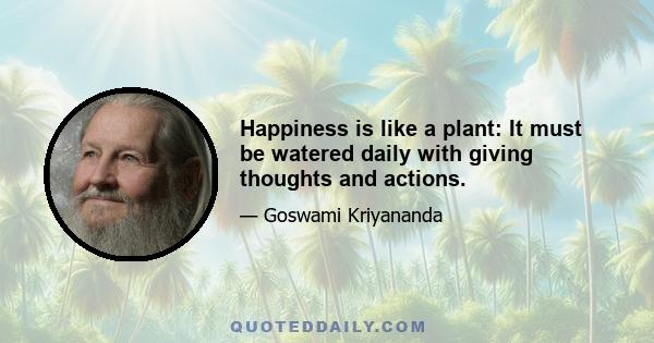 Happiness is like a plant: It must be watered daily with giving thoughts and actions.