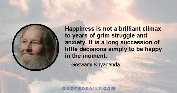 Happiness is not a brilliant climax to years of grim struggle and anxiety. It is a long succession of little decisions simply to be happy in the moment.