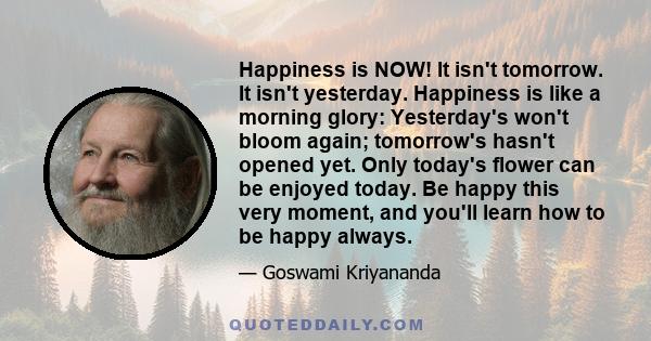 Happiness is NOW! It isn't tomorrow. It isn't yesterday. Happiness is like a morning glory: Yesterday's won't bloom again; tomorrow's hasn't opened yet. Only today's flower can be enjoyed today. Be happy this very