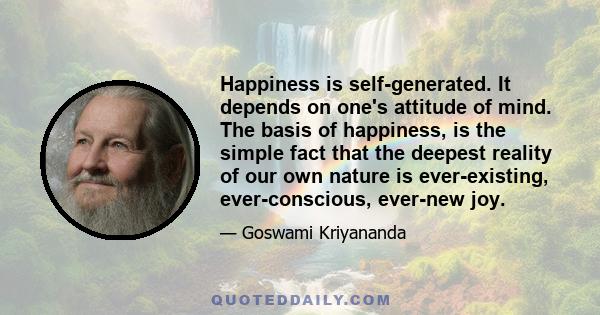 Happiness is self-generated. It depends on one's attitude of mind. The basis of happiness, is the simple fact that the deepest reality of our own nature is ever-existing, ever-conscious, ever-new joy.