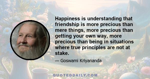 Happiness is understanding that friendship is more precious than mere things, more precious than getting your own way, more precious than being in situations where true principles are not at stake.