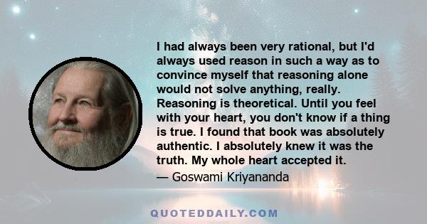 I had always been very rational, but I'd always used reason in such a way as to convince myself that reasoning alone would not solve anything, really. Reasoning is theoretical. Until you feel with your heart, you don't