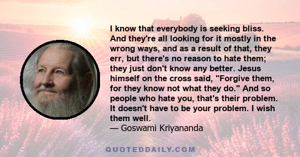 I know that everybody is seeking bliss. And they're all looking for it mostly in the wrong ways, and as a result of that, they err, but there's no reason to hate them; they just don't know any better. Jesus himself on