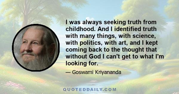 I was always seeking truth from childhood. And I identified truth with many things, with science, with politics, with art, and I kept coming back to the thought that without God I can't get to what I'm looking for.