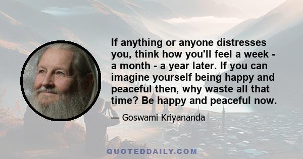 If anything or anyone distresses you, think how you'll feel a week - a month - a year later. If you can imagine yourself being happy and peaceful then, why waste all that time? Be happy and peaceful now.