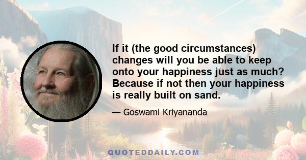 If it (the good circumstances) changes will you be able to keep onto your happiness just as much? Because if not then your happiness is really built on sand.