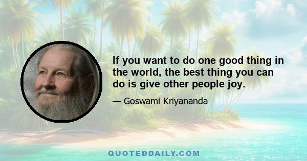 If you want to do one good thing in the world, the best thing you can do is give other people joy.