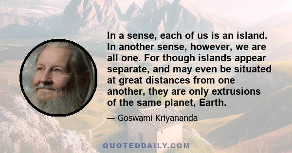 In a sense, each of us is an island. In another sense, however, we are all one. For though islands appear separate, and may even be situated at great distances from one another, they are only extrusions of the same