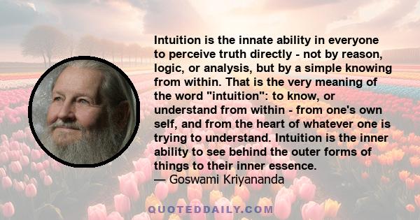 Intuition is the innate ability in everyone to perceive truth directly - not by reason, logic, or analysis, but by a simple knowing from within. That is the very meaning of the word intuition: to know, or understand