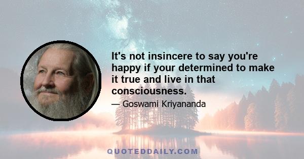 It's not insincere to say you're happy if your determined to make it true and live in that consciousness.