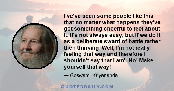 I've've seen some people like this that no matter what happens they've got something cheerful to feel about it. It's not always easy, but if we do it as a deliberate sward of battle rather then thinking 'Well, I'm not