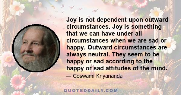 Joy is not dependent upon outward circumstances. Joy is something that we can have under all circumstances when we are sad or happy. Outward circumstances are always neutral. They seem to be happy or sad according to