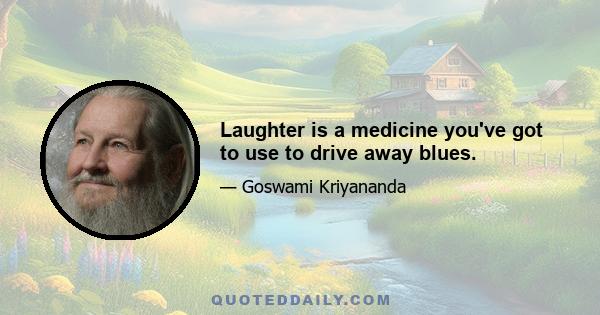 Laughter is a medicine you've got to use to drive away blues.