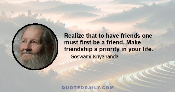 Realize that to have friends one must first be a friend. Make friendship a priority in your life.