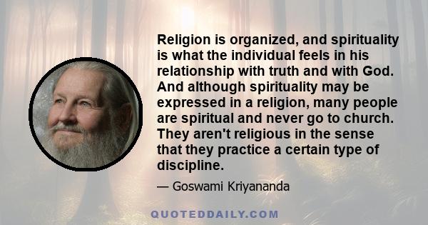 Religion is organized, and spirituality is what the individual feels in his relationship with truth and with God. And although spirituality may be expressed in a religion, many people are spiritual and never go to