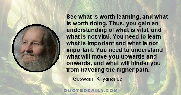 See what is worth learning, and what is worth doing. Thus, you gain an understanding of what is vital, and what is not vital. You need to learn what is important and what is not important. You need to understand what