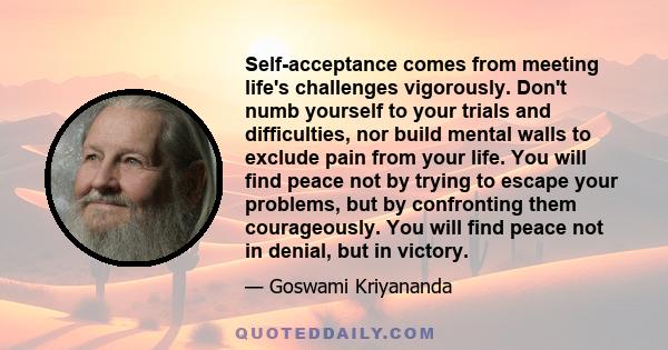 Self-acceptance comes from meeting life's challenges vigorously. Don't numb yourself to your trials and difficulties, nor build mental walls to exclude pain from your life. You will find peace not by trying to escape