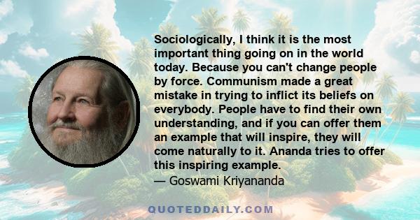 Sociologically, I think it is the most important thing going on in the world today. Because you can't change people by force. Communism made a great mistake in trying to inflict its beliefs on everybody. People have to