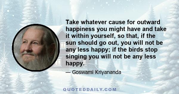 Take whatever cause for outward happiness you might have and take it within yourself, so that, if the sun should go out, you will not be any less happy; if the birds stop singing you will not be any less happy.