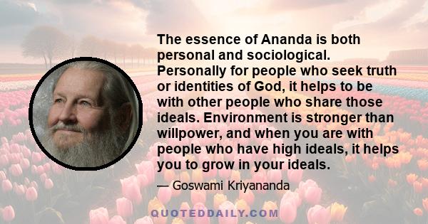 The essence of Ananda is both personal and sociological. Personally for people who seek truth or identities of God, it helps to be with other people who share those ideals. Environment is stronger than willpower, and