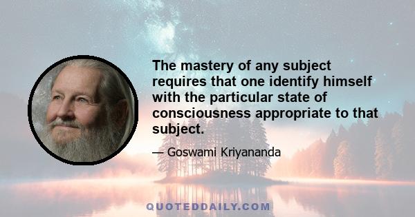 The mastery of any subject requires that one identify himself with the particular state of consciousness appropriate to that subject.