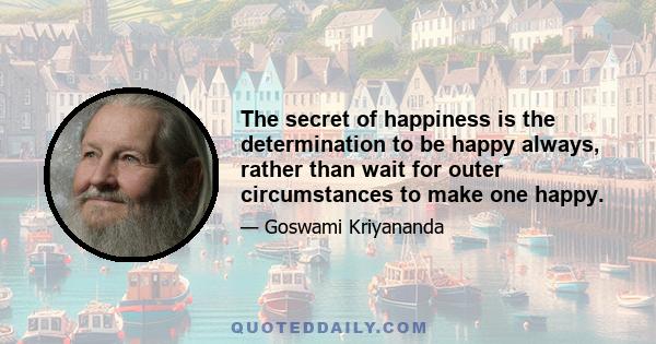 The secret of happiness is the determination to be happy always, rather than wait for outer circumstances to make one happy.