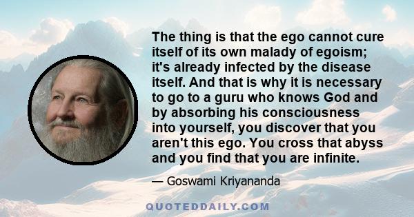 The thing is that the ego cannot cure itself of its own malady of egoism; it's already infected by the disease itself. And that is why it is necessary to go to a guru who knows God and by absorbing his consciousness