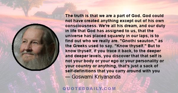 The truth is that we are a part of God. God could not have created anything except out of his own consciousness. We're all his dream, and our duty in life that God has assigned to us, that the universe has placed