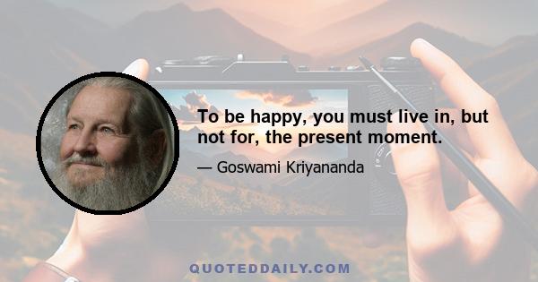 To be happy, you must live in, but not for, the present moment.