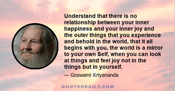 Understand that there is no relationship between your inner happiness and your inner joy and the outer things that you experience and behold in the world, that it all begins with you, the world is a mirror to your own