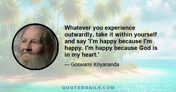 Whatever you experience outwardly, take it within yourself and say 'I'm happy because I'm happy. I'm happy because God is in my heart.'