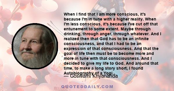 When I find that I am more conscious, it's because I'm in tune with a higher reality. When I'm less conscious, it's because I've cut off that entunement to some extent. Maybe through drinking, through anger, through