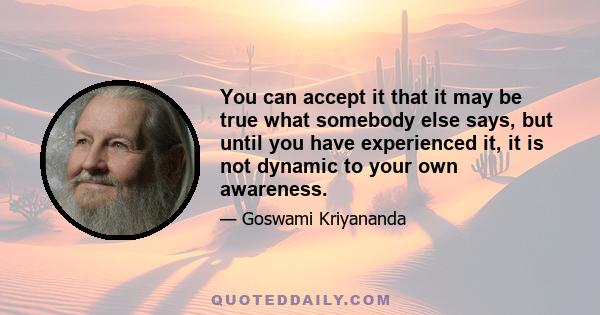 You can accept it that it may be true what somebody else says, but until you have experienced it, it is not dynamic to your own awareness.