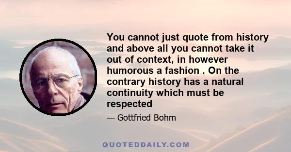 You cannot just quote from history and above all you cannot take it out of context, in however humorous a fashion . On the contrary history has a natural continuity which must be respected