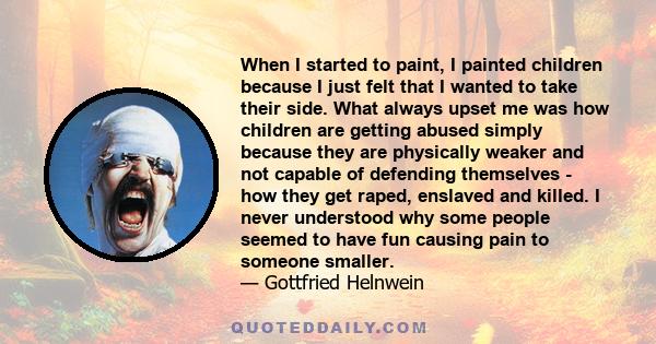 When I started to paint, I painted children because I just felt that I wanted to take their side. What always upset me was how children are getting abused simply because they are physically weaker and not capable of