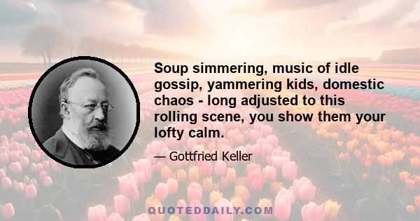 Soup simmering, music of idle gossip, yammering kids, domestic chaos - long adjusted to this rolling scene, you show them your lofty calm.