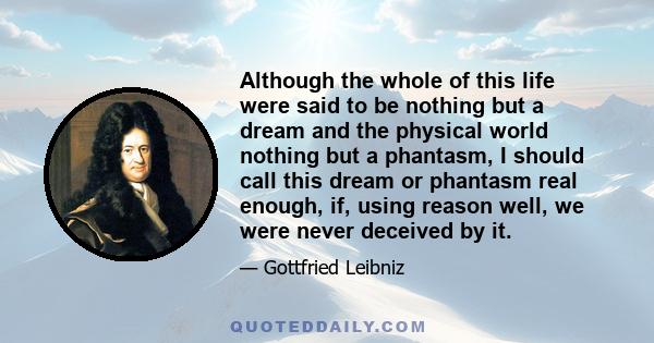 Although the whole of this life were said to be nothing but a dream and the physical world nothing but a phantasm, I should call this dream or phantasm real enough, if, using reason well, we were never deceived by it.