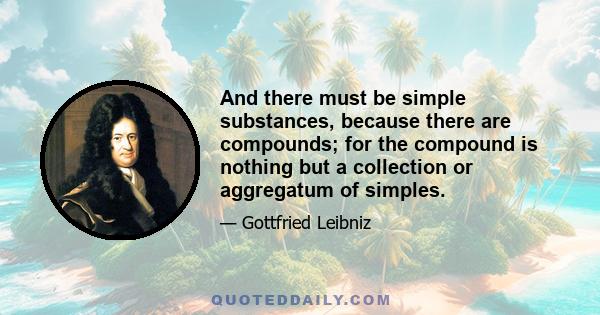 And there must be simple substances, because there are compounds; for the compound is nothing but a collection or aggregatum of simples.