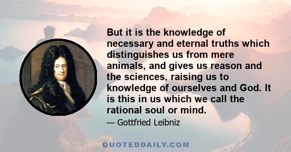 But it is the knowledge of necessary and eternal truths which distinguishes us from mere animals, and gives us reason and the sciences, raising us to knowledge of ourselves and God. It is this in us which we call the