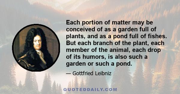 Each portion of matter may be conceived of as a garden full of plants, and as a pond full of fishes. But each branch of the plant, each member of the animal, each drop of its humors, is also such a garden or such a pond.