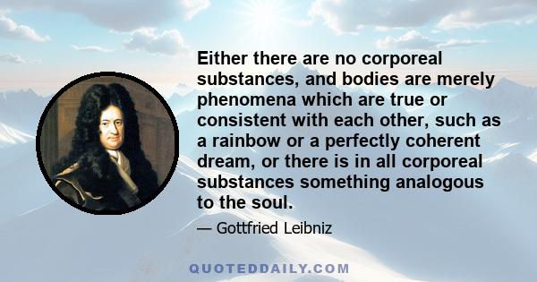 Either there are no corporeal substances, and bodies are merely phenomena which are true or consistent with each other, such as a rainbow or a perfectly coherent dream, or there is in all corporeal substances something